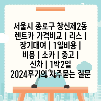 서울시 종로구 창신제2동 렌트카 가격비교 | 리스 | 장기대여 | 1일비용 | 비용 | 소카 | 중고 | 신차 | 1박2일 2024후기