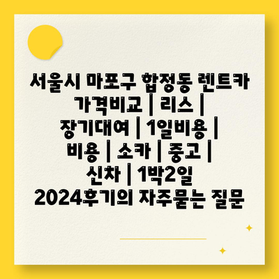 서울시 마포구 합정동 렌트카 가격비교 | 리스 | 장기대여 | 1일비용 | 비용 | 소카 | 중고 | 신차 | 1박2일 2024후기