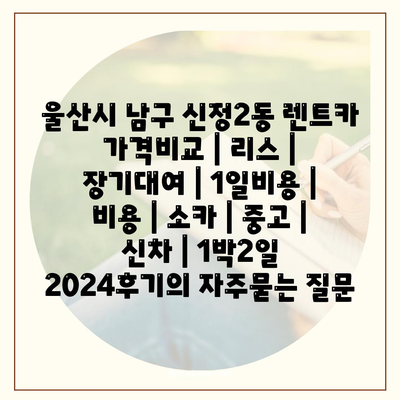 울산시 남구 신정2동 렌트카 가격비교 | 리스 | 장기대여 | 1일비용 | 비용 | 소카 | 중고 | 신차 | 1박2일 2024후기