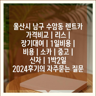 울산시 남구 수암동 렌트카 가격비교 | 리스 | 장기대여 | 1일비용 | 비용 | 소카 | 중고 | 신차 | 1박2일 2024후기