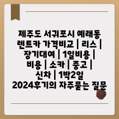 제주도 서귀포시 예래동 렌트카 가격비교 | 리스 | 장기대여 | 1일비용 | 비용 | 소카 | 중고 | 신차 | 1박2일 2024후기