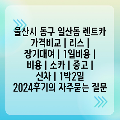 울산시 동구 일산동 렌트카 가격비교 | 리스 | 장기대여 | 1일비용 | 비용 | 소카 | 중고 | 신차 | 1박2일 2024후기