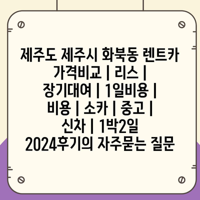 제주도 제주시 화북동 렌트카 가격비교 | 리스 | 장기대여 | 1일비용 | 비용 | 소카 | 중고 | 신차 | 1박2일 2024후기