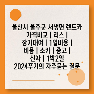 울산시 울주군 서생면 렌트카 가격비교 | 리스 | 장기대여 | 1일비용 | 비용 | 소카 | 중고 | 신차 | 1박2일 2024후기