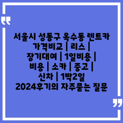 서울시 성동구 옥수동 렌트카 가격비교 | 리스 | 장기대여 | 1일비용 | 비용 | 소카 | 중고 | 신차 | 1박2일 2024후기