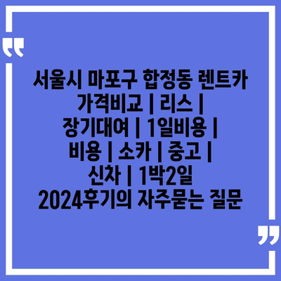 서울시 마포구 합정동 렌트카 가격비교 | 리스 | 장기대여 | 1일비용 | 비용 | 소카 | 중고 | 신차 | 1박2일 2024후기