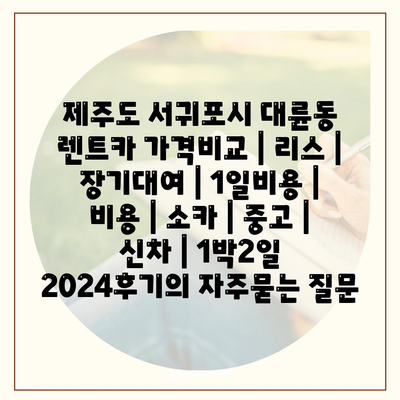 제주도 서귀포시 대륜동 렌트카 가격비교 | 리스 | 장기대여 | 1일비용 | 비용 | 소카 | 중고 | 신차 | 1박2일 2024후기