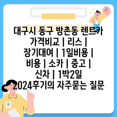 대구시 동구 방촌동 렌트카 가격비교 | 리스 | 장기대여 | 1일비용 | 비용 | 소카 | 중고 | 신차 | 1박2일 2024후기