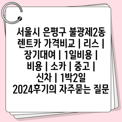 서울시 은평구 불광제2동 렌트카 가격비교 | 리스 | 장기대여 | 1일비용 | 비용 | 소카 | 중고 | 신차 | 1박2일 2024후기