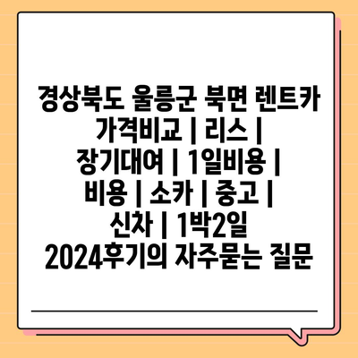 경상북도 울릉군 북면 렌트카 가격비교 | 리스 | 장기대여 | 1일비용 | 비용 | 소카 | 중고 | 신차 | 1박2일 2024후기