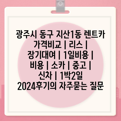 광주시 동구 지산1동 렌트카 가격비교 | 리스 | 장기대여 | 1일비용 | 비용 | 소카 | 중고 | 신차 | 1박2일 2024후기