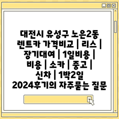 대전시 유성구 노은2동 렌트카 가격비교 | 리스 | 장기대여 | 1일비용 | 비용 | 소카 | 중고 | 신차 | 1박2일 2024후기