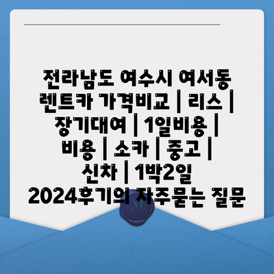 전라남도 여수시 여서동 렌트카 가격비교 | 리스 | 장기대여 | 1일비용 | 비용 | 소카 | 중고 | 신차 | 1박2일 2024후기