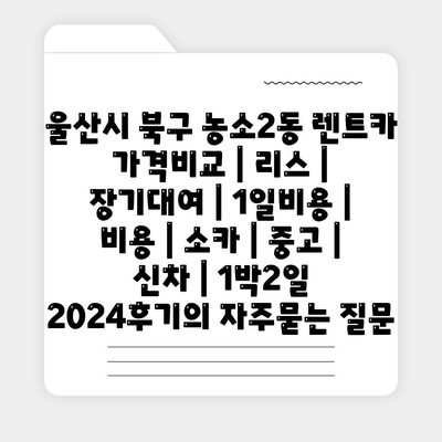 울산시 북구 농소2동 렌트카 가격비교 | 리스 | 장기대여 | 1일비용 | 비용 | 소카 | 중고 | 신차 | 1박2일 2024후기