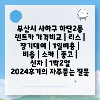 부산시 사하구 하단2동 렌트카 가격비교 | 리스 | 장기대여 | 1일비용 | 비용 | 소카 | 중고 | 신차 | 1박2일 2024후기