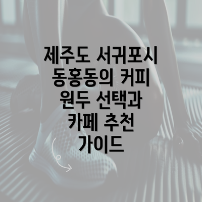 제주도 서귀포시 동홍동의 커피 원두 선택과 카페 추천 가이드