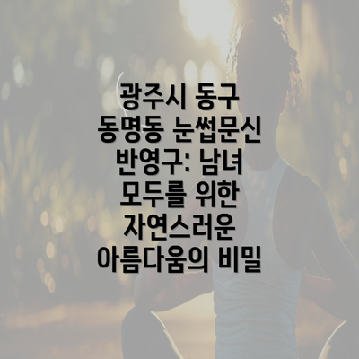 광주시 동구 동명동 눈썹문신 반영구: 남녀 모두를 위한 자연스러운 아름다움의 비밀