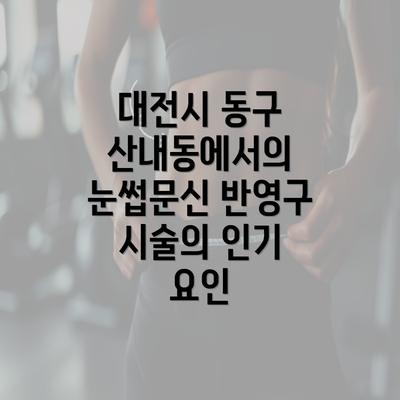 대전시 동구 산내동에서의 눈썹문신 반영구 시술의 인기 요인