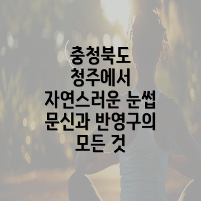 충청북도 청주에서 자연스러운 눈썹 문신과 반영구의 모든 것